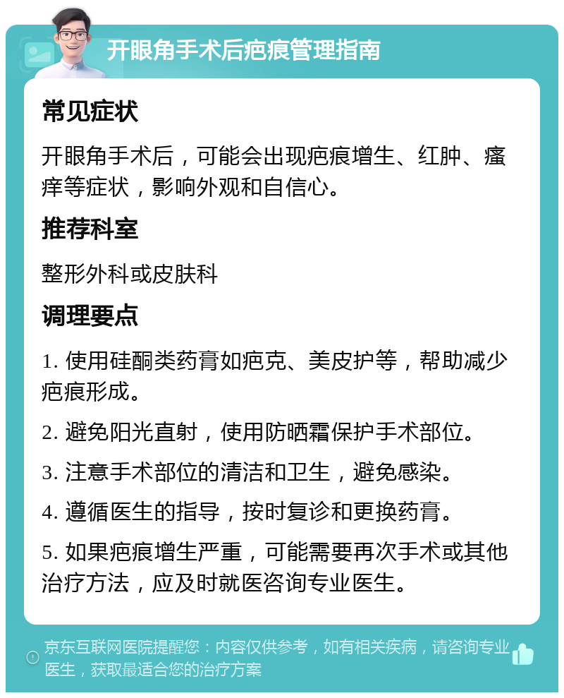 开眼角手术后疤痕管理指南 常见症状 开眼角手术后，可能会出现疤痕增生、红肿、瘙痒等症状，影响外观和自信心。 推荐科室 整形外科或皮肤科 调理要点 1. 使用硅酮类药膏如疤克、美皮护等，帮助减少疤痕形成。 2. 避免阳光直射，使用防晒霜保护手术部位。 3. 注意手术部位的清洁和卫生，避免感染。 4. 遵循医生的指导，按时复诊和更换药膏。 5. 如果疤痕增生严重，可能需要再次手术或其他治疗方法，应及时就医咨询专业医生。