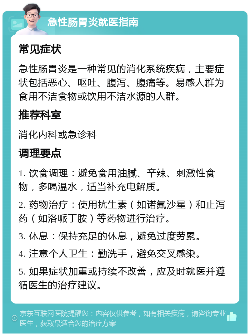 急性肠胃炎就医指南 常见症状 急性肠胃炎是一种常见的消化系统疾病，主要症状包括恶心、呕吐、腹泻、腹痛等。易感人群为食用不洁食物或饮用不洁水源的人群。 推荐科室 消化内科或急诊科 调理要点 1. 饮食调理：避免食用油腻、辛辣、刺激性食物，多喝温水，适当补充电解质。 2. 药物治疗：使用抗生素（如诺氟沙星）和止泻药（如洛哌丁胺）等药物进行治疗。 3. 休息：保持充足的休息，避免过度劳累。 4. 注意个人卫生：勤洗手，避免交叉感染。 5. 如果症状加重或持续不改善，应及时就医并遵循医生的治疗建议。