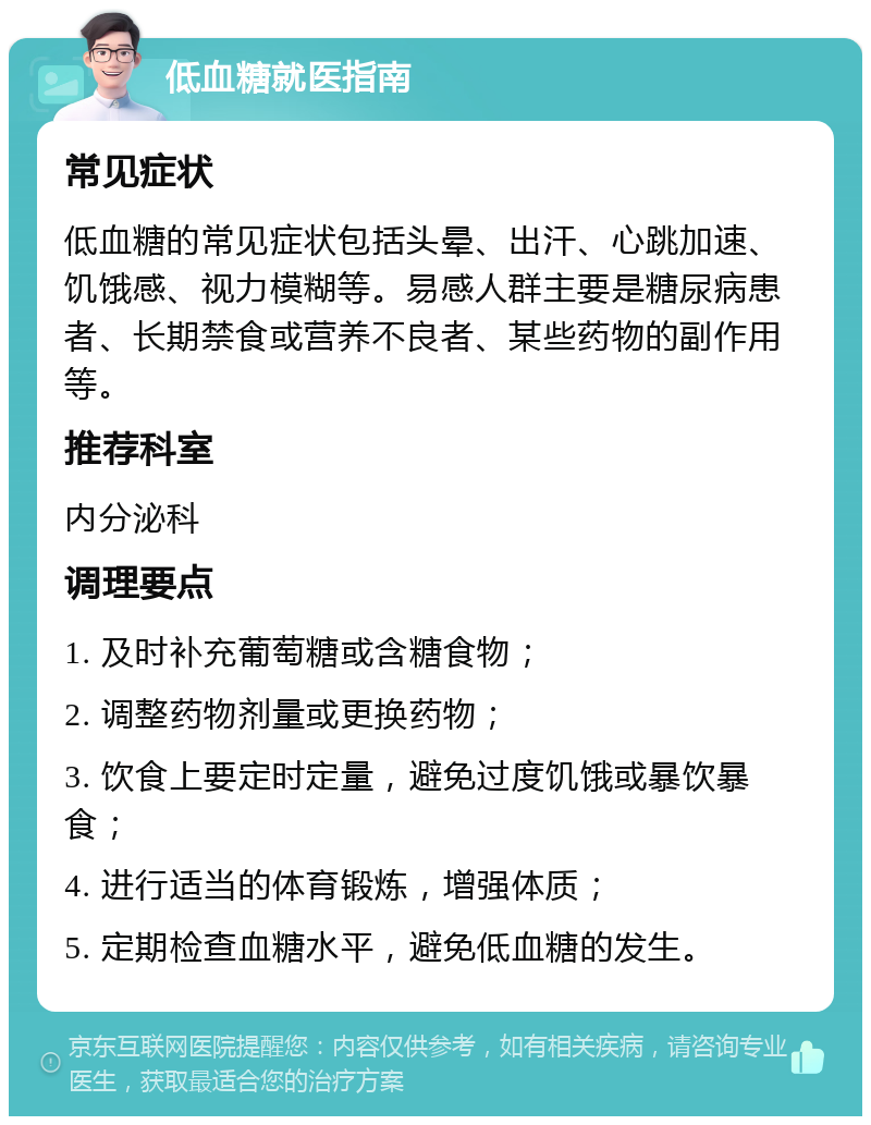 低血糖就医指南 常见症状 低血糖的常见症状包括头晕、出汗、心跳加速、饥饿感、视力模糊等。易感人群主要是糖尿病患者、长期禁食或营养不良者、某些药物的副作用等。 推荐科室 内分泌科 调理要点 1. 及时补充葡萄糖或含糖食物； 2. 调整药物剂量或更换药物； 3. 饮食上要定时定量，避免过度饥饿或暴饮暴食； 4. 进行适当的体育锻炼，增强体质； 5. 定期检查血糖水平，避免低血糖的发生。