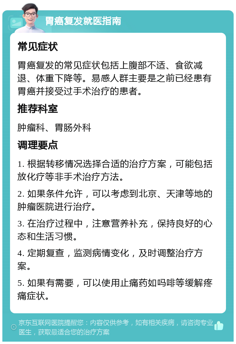 胃癌复发就医指南 常见症状 胃癌复发的常见症状包括上腹部不适、食欲减退、体重下降等。易感人群主要是之前已经患有胃癌并接受过手术治疗的患者。 推荐科室 肿瘤科、胃肠外科 调理要点 1. 根据转移情况选择合适的治疗方案，可能包括放化疗等非手术治疗方法。 2. 如果条件允许，可以考虑到北京、天津等地的肿瘤医院进行治疗。 3. 在治疗过程中，注意营养补充，保持良好的心态和生活习惯。 4. 定期复查，监测病情变化，及时调整治疗方案。 5. 如果有需要，可以使用止痛药如吗啡等缓解疼痛症状。