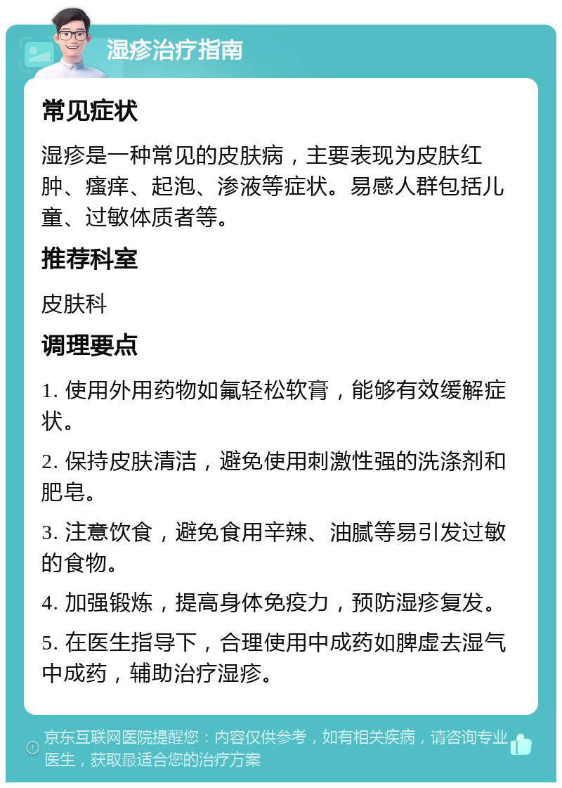 湿疹治疗指南 常见症状 湿疹是一种常见的皮肤病，主要表现为皮肤红肿、瘙痒、起泡、渗液等症状。易感人群包括儿童、过敏体质者等。 推荐科室 皮肤科 调理要点 1. 使用外用药物如氟轻松软膏，能够有效缓解症状。 2. 保持皮肤清洁，避免使用刺激性强的洗涤剂和肥皂。 3. 注意饮食，避免食用辛辣、油腻等易引发过敏的食物。 4. 加强锻炼，提高身体免疫力，预防湿疹复发。 5. 在医生指导下，合理使用中成药如脾虚去湿气中成药，辅助治疗湿疹。