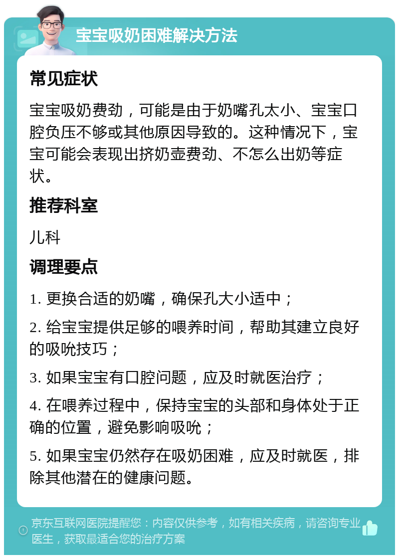 宝宝吸奶困难解决方法 常见症状 宝宝吸奶费劲，可能是由于奶嘴孔太小、宝宝口腔负压不够或其他原因导致的。这种情况下，宝宝可能会表现出挤奶壶费劲、不怎么出奶等症状。 推荐科室 儿科 调理要点 1. 更换合适的奶嘴，确保孔大小适中； 2. 给宝宝提供足够的喂养时间，帮助其建立良好的吸吮技巧； 3. 如果宝宝有口腔问题，应及时就医治疗； 4. 在喂养过程中，保持宝宝的头部和身体处于正确的位置，避免影响吸吮； 5. 如果宝宝仍然存在吸奶困难，应及时就医，排除其他潜在的健康问题。