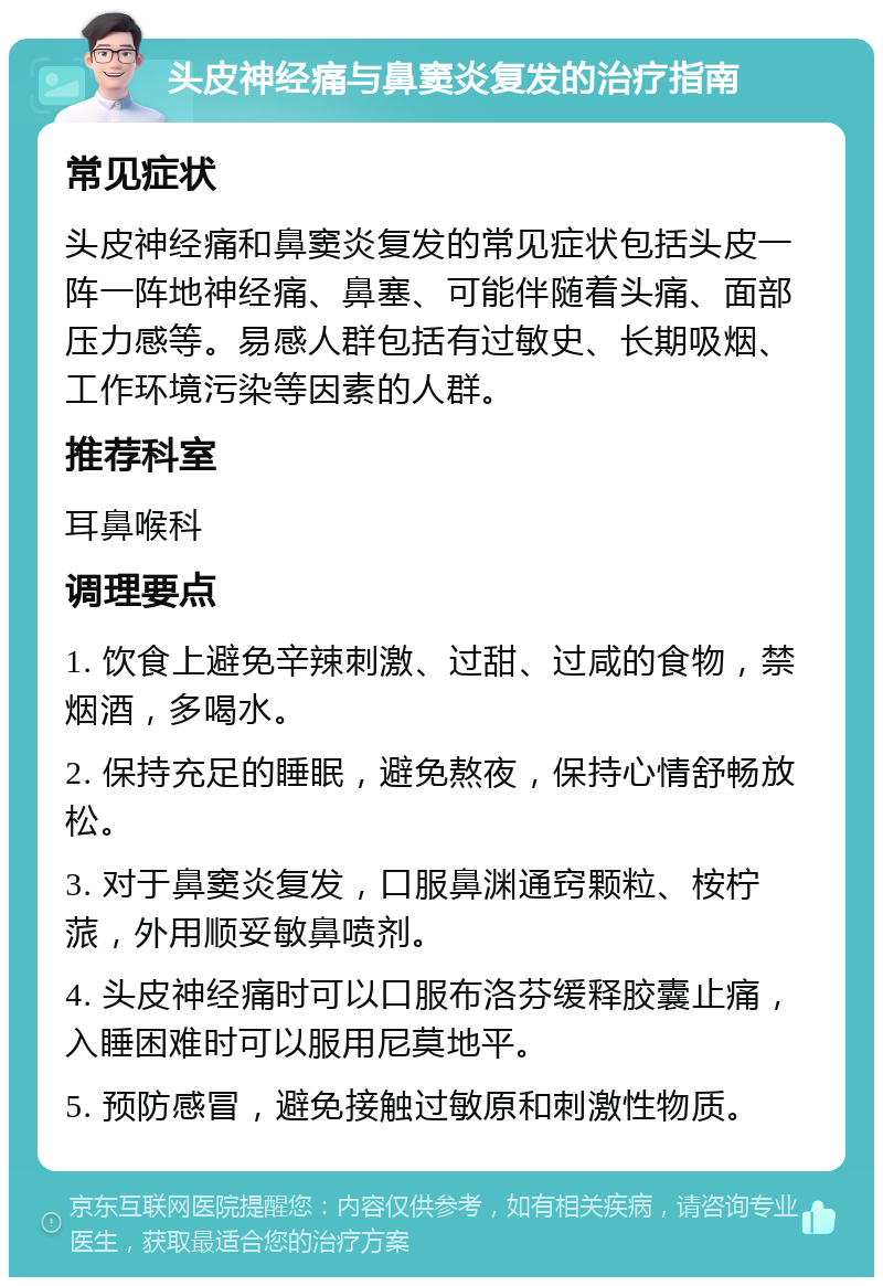 头皮神经痛与鼻窦炎复发的治疗指南 常见症状 头皮神经痛和鼻窦炎复发的常见症状包括头皮一阵一阵地神经痛、鼻塞、可能伴随着头痛、面部压力感等。易感人群包括有过敏史、长期吸烟、工作环境污染等因素的人群。 推荐科室 耳鼻喉科 调理要点 1. 饮食上避免辛辣刺激、过甜、过咸的食物，禁烟酒，多喝水。 2. 保持充足的睡眠，避免熬夜，保持心情舒畅放松。 3. 对于鼻窦炎复发，口服鼻渊通窍颗粒、桉柠蒎，外用顺妥敏鼻喷剂。 4. 头皮神经痛时可以口服布洛芬缓释胶囊止痛，入睡困难时可以服用尼莫地平。 5. 预防感冒，避免接触过敏原和刺激性物质。