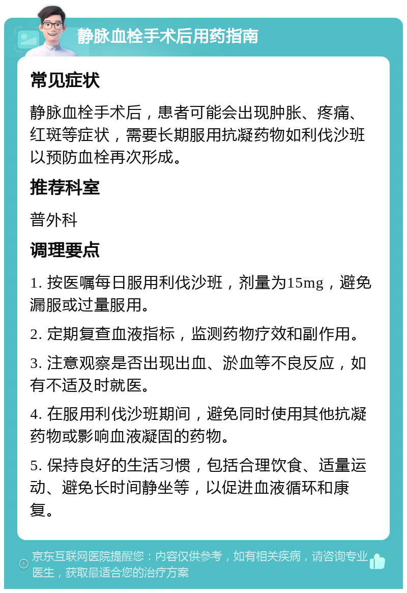 静脉血栓手术后用药指南 常见症状 静脉血栓手术后，患者可能会出现肿胀、疼痛、红斑等症状，需要长期服用抗凝药物如利伐沙班以预防血栓再次形成。 推荐科室 普外科 调理要点 1. 按医嘱每日服用利伐沙班，剂量为15mg，避免漏服或过量服用。 2. 定期复查血液指标，监测药物疗效和副作用。 3. 注意观察是否出现出血、淤血等不良反应，如有不适及时就医。 4. 在服用利伐沙班期间，避免同时使用其他抗凝药物或影响血液凝固的药物。 5. 保持良好的生活习惯，包括合理饮食、适量运动、避免长时间静坐等，以促进血液循环和康复。