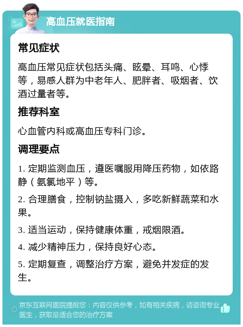 高血压就医指南 常见症状 高血压常见症状包括头痛、眩晕、耳鸣、心悸等，易感人群为中老年人、肥胖者、吸烟者、饮酒过量者等。 推荐科室 心血管内科或高血压专科门诊。 调理要点 1. 定期监测血压，遵医嘱服用降压药物，如依路静（氨氯地平）等。 2. 合理膳食，控制钠盐摄入，多吃新鲜蔬菜和水果。 3. 适当运动，保持健康体重，戒烟限酒。 4. 减少精神压力，保持良好心态。 5. 定期复查，调整治疗方案，避免并发症的发生。