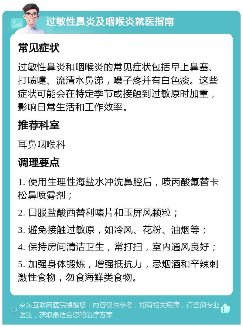 过敏性鼻炎及咽喉炎就医指南 常见症状 过敏性鼻炎和咽喉炎的常见症状包括早上鼻塞、打喷嚏、流清水鼻涕，嗓子疼并有白色痰。这些症状可能会在特定季节或接触到过敏原时加重，影响日常生活和工作效率。 推荐科室 耳鼻咽喉科 调理要点 1. 使用生理性海盐水冲洗鼻腔后，喷丙酸氟替卡松鼻喷雾剂； 2. 口服盐酸西替利嗪片和玉屏风颗粒； 3. 避免接触过敏原，如冷风、花粉、油烟等； 4. 保持房间清洁卫生，常打扫，室内通风良好； 5. 加强身体锻炼，增强抵抗力，忌烟酒和辛辣刺激性食物，勿食海鲜类食物。