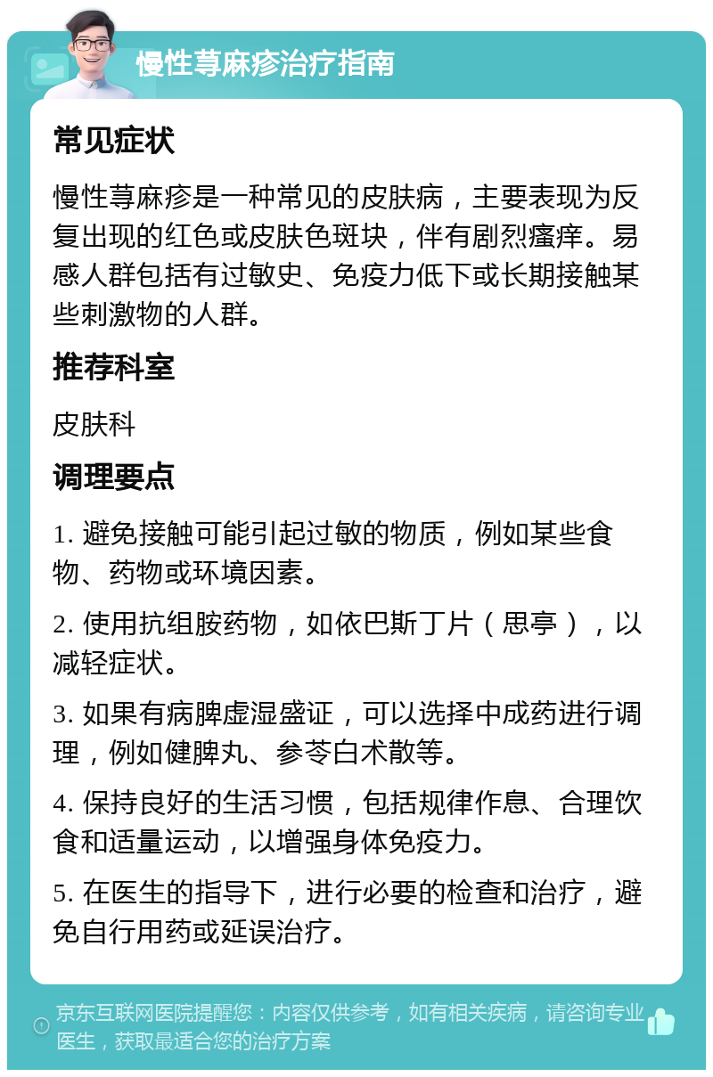 慢性荨麻疹治疗指南 常见症状 慢性荨麻疹是一种常见的皮肤病，主要表现为反复出现的红色或皮肤色斑块，伴有剧烈瘙痒。易感人群包括有过敏史、免疫力低下或长期接触某些刺激物的人群。 推荐科室 皮肤科 调理要点 1. 避免接触可能引起过敏的物质，例如某些食物、药物或环境因素。 2. 使用抗组胺药物，如依巴斯丁片（思亭），以减轻症状。 3. 如果有病脾虚湿盛证，可以选择中成药进行调理，例如健脾丸、参苓白术散等。 4. 保持良好的生活习惯，包括规律作息、合理饮食和适量运动，以增强身体免疫力。 5. 在医生的指导下，进行必要的检查和治疗，避免自行用药或延误治疗。