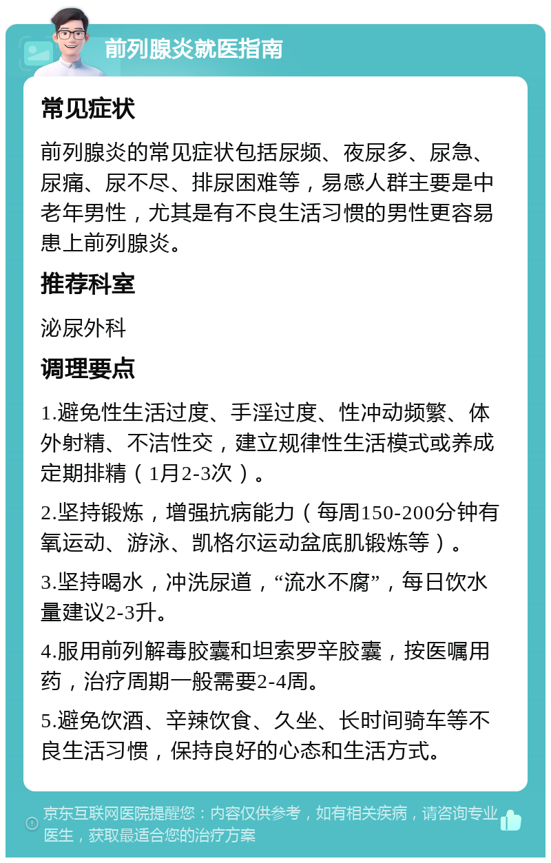 前列腺炎就医指南 常见症状 前列腺炎的常见症状包括尿频、夜尿多、尿急、尿痛、尿不尽、排尿困难等，易感人群主要是中老年男性，尤其是有不良生活习惯的男性更容易患上前列腺炎。 推荐科室 泌尿外科 调理要点 1.避免性生活过度、手淫过度、性冲动频繁、体外射精、不洁性交，建立规律性生活模式或养成定期排精（1月2-3次）。 2.坚持锻炼，增强抗病能力（每周150-200分钟有氧运动、游泳、凯格尔运动盆底肌锻炼等）。 3.坚持喝水，冲洗尿道，“流水不腐”，每日饮水量建议2-3升。 4.服用前列解毒胶囊和坦索罗辛胶囊，按医嘱用药，治疗周期一般需要2-4周。 5.避免饮酒、辛辣饮食、久坐、长时间骑车等不良生活习惯，保持良好的心态和生活方式。