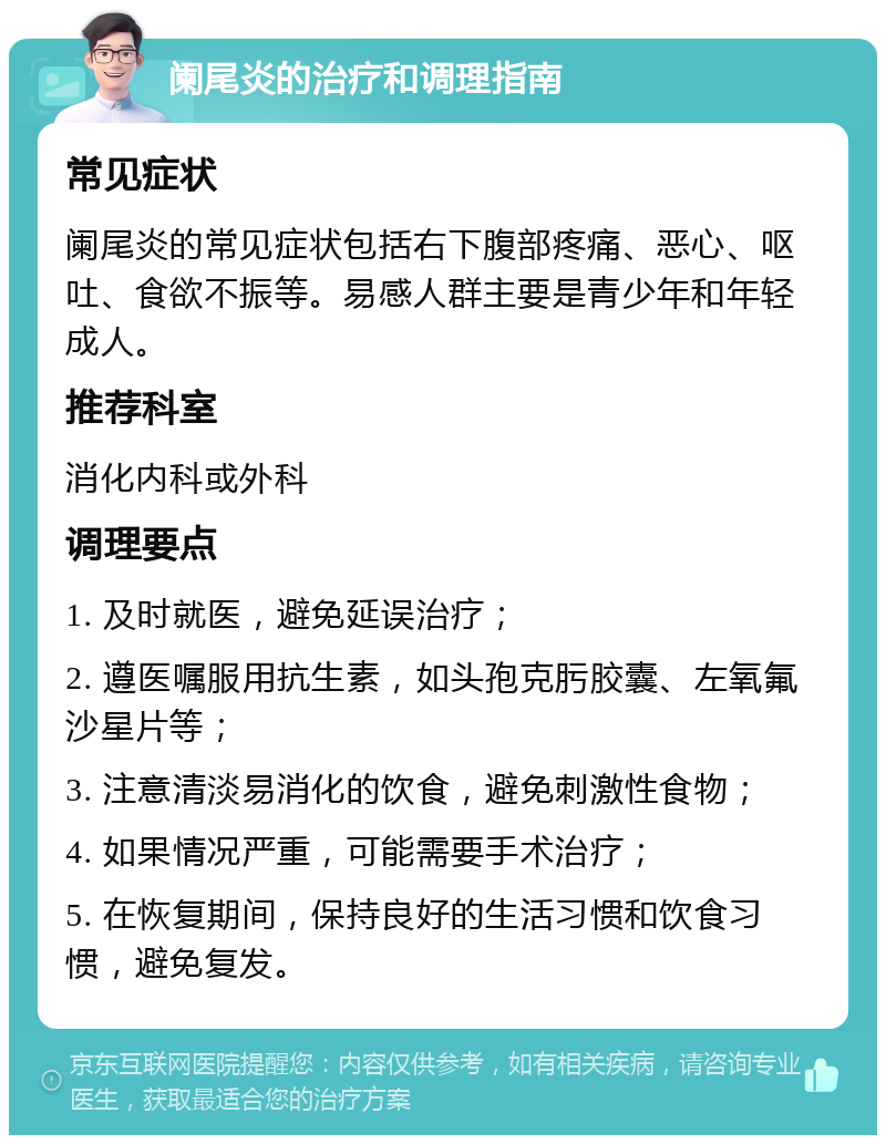 阑尾炎的治疗和调理指南 常见症状 阑尾炎的常见症状包括右下腹部疼痛、恶心、呕吐、食欲不振等。易感人群主要是青少年和年轻成人。 推荐科室 消化内科或外科 调理要点 1. 及时就医，避免延误治疗； 2. 遵医嘱服用抗生素，如头孢克肟胶囊、左氧氟沙星片等； 3. 注意清淡易消化的饮食，避免刺激性食物； 4. 如果情况严重，可能需要手术治疗； 5. 在恢复期间，保持良好的生活习惯和饮食习惯，避免复发。