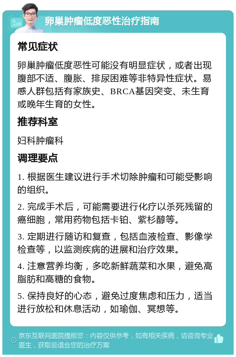 卵巢肿瘤低度恶性治疗指南 常见症状 卵巢肿瘤低度恶性可能没有明显症状，或者出现腹部不适、腹胀、排尿困难等非特异性症状。易感人群包括有家族史、BRCA基因突变、未生育或晚年生育的女性。 推荐科室 妇科肿瘤科 调理要点 1. 根据医生建议进行手术切除肿瘤和可能受影响的组织。 2. 完成手术后，可能需要进行化疗以杀死残留的癌细胞，常用药物包括卡铂、紫杉醇等。 3. 定期进行随访和复查，包括血液检查、影像学检查等，以监测疾病的进展和治疗效果。 4. 注意营养均衡，多吃新鲜蔬菜和水果，避免高脂肪和高糖的食物。 5. 保持良好的心态，避免过度焦虑和压力，适当进行放松和休息活动，如瑜伽、冥想等。