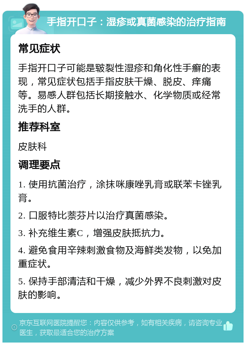 手指开口子：湿疹或真菌感染的治疗指南 常见症状 手指开口子可能是皲裂性湿疹和角化性手癣的表现，常见症状包括手指皮肤干燥、脱皮、痒痛等。易感人群包括长期接触水、化学物质或经常洗手的人群。 推荐科室 皮肤科 调理要点 1. 使用抗菌治疗，涂抹咪康唑乳膏或联苯卡锉乳膏。 2. 口服特比萘芬片以治疗真菌感染。 3. 补充维生素C，增强皮肤抵抗力。 4. 避免食用辛辣刺激食物及海鲜类发物，以免加重症状。 5. 保持手部清洁和干燥，减少外界不良刺激对皮肤的影响。