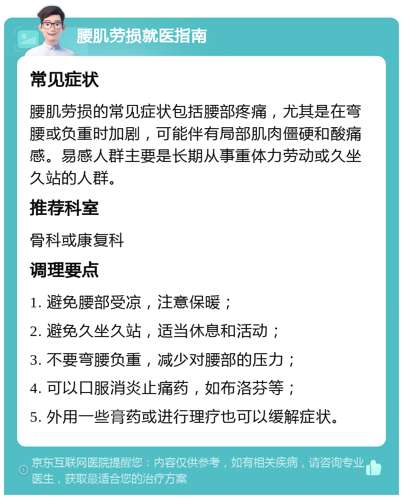 腰肌劳损就医指南 常见症状 腰肌劳损的常见症状包括腰部疼痛，尤其是在弯腰或负重时加剧，可能伴有局部肌肉僵硬和酸痛感。易感人群主要是长期从事重体力劳动或久坐久站的人群。 推荐科室 骨科或康复科 调理要点 1. 避免腰部受凉，注意保暖； 2. 避免久坐久站，适当休息和活动； 3. 不要弯腰负重，减少对腰部的压力； 4. 可以口服消炎止痛药，如布洛芬等； 5. 外用一些膏药或进行理疗也可以缓解症状。