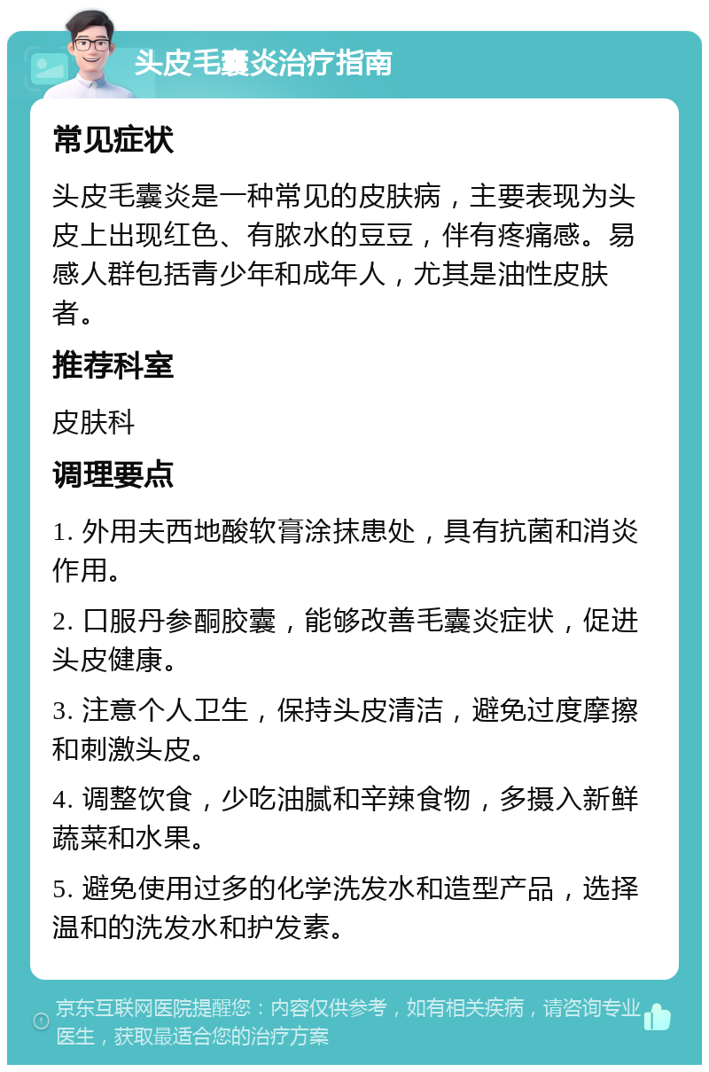 头皮毛囊炎治疗指南 常见症状 头皮毛囊炎是一种常见的皮肤病，主要表现为头皮上出现红色、有脓水的豆豆，伴有疼痛感。易感人群包括青少年和成年人，尤其是油性皮肤者。 推荐科室 皮肤科 调理要点 1. 外用夫西地酸软膏涂抹患处，具有抗菌和消炎作用。 2. 口服丹参酮胶囊，能够改善毛囊炎症状，促进头皮健康。 3. 注意个人卫生，保持头皮清洁，避免过度摩擦和刺激头皮。 4. 调整饮食，少吃油腻和辛辣食物，多摄入新鲜蔬菜和水果。 5. 避免使用过多的化学洗发水和造型产品，选择温和的洗发水和护发素。