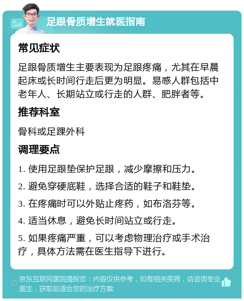 足跟骨质增生就医指南 常见症状 足跟骨质增生主要表现为足跟疼痛，尤其在早晨起床或长时间行走后更为明显。易感人群包括中老年人、长期站立或行走的人群、肥胖者等。 推荐科室 骨科或足踝外科 调理要点 1. 使用足跟垫保护足跟，减少摩擦和压力。 2. 避免穿硬底鞋，选择合适的鞋子和鞋垫。 3. 在疼痛时可以外贴止疼药，如布洛芬等。 4. 适当休息，避免长时间站立或行走。 5. 如果疼痛严重，可以考虑物理治疗或手术治疗，具体方法需在医生指导下进行。