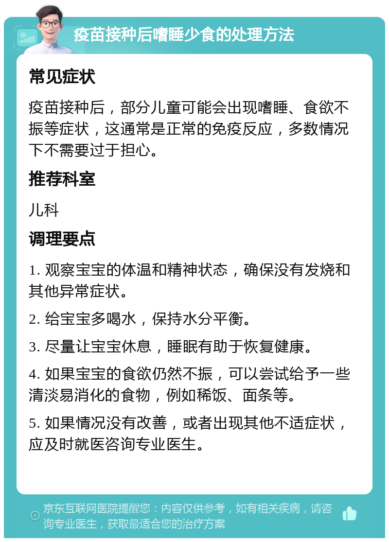 疫苗接种后嗜睡少食的处理方法 常见症状 疫苗接种后，部分儿童可能会出现嗜睡、食欲不振等症状，这通常是正常的免疫反应，多数情况下不需要过于担心。 推荐科室 儿科 调理要点 1. 观察宝宝的体温和精神状态，确保没有发烧和其他异常症状。 2. 给宝宝多喝水，保持水分平衡。 3. 尽量让宝宝休息，睡眠有助于恢复健康。 4. 如果宝宝的食欲仍然不振，可以尝试给予一些清淡易消化的食物，例如稀饭、面条等。 5. 如果情况没有改善，或者出现其他不适症状，应及时就医咨询专业医生。