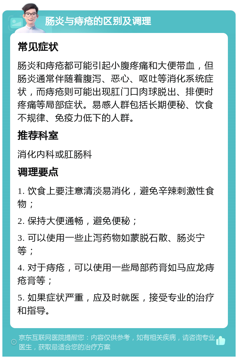 肠炎与痔疮的区别及调理 常见症状 肠炎和痔疮都可能引起小腹疼痛和大便带血，但肠炎通常伴随着腹泻、恶心、呕吐等消化系统症状，而痔疮则可能出现肛门口肉球脱出、排便时疼痛等局部症状。易感人群包括长期便秘、饮食不规律、免疫力低下的人群。 推荐科室 消化内科或肛肠科 调理要点 1. 饮食上要注意清淡易消化，避免辛辣刺激性食物； 2. 保持大便通畅，避免便秘； 3. 可以使用一些止泻药物如蒙脱石散、肠炎宁等； 4. 对于痔疮，可以使用一些局部药膏如马应龙痔疮膏等； 5. 如果症状严重，应及时就医，接受专业的治疗和指导。