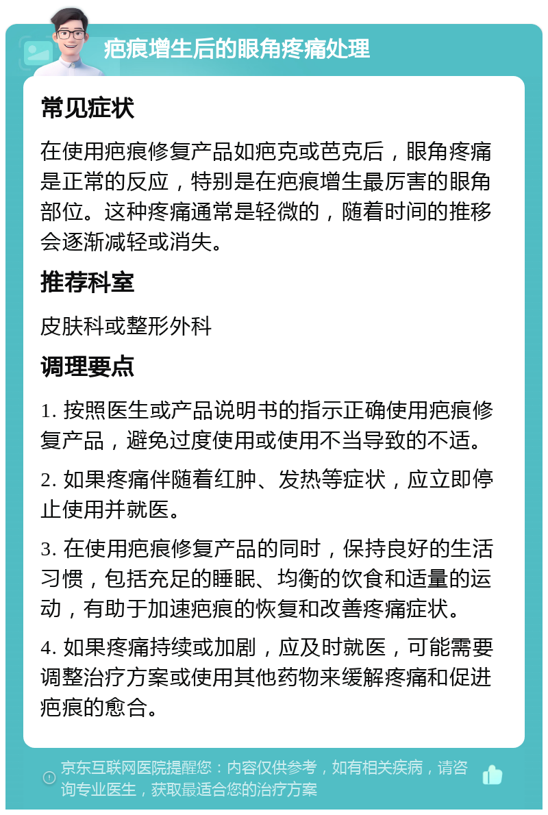 疤痕增生后的眼角疼痛处理 常见症状 在使用疤痕修复产品如疤克或芭克后，眼角疼痛是正常的反应，特别是在疤痕增生最厉害的眼角部位。这种疼痛通常是轻微的，随着时间的推移会逐渐减轻或消失。 推荐科室 皮肤科或整形外科 调理要点 1. 按照医生或产品说明书的指示正确使用疤痕修复产品，避免过度使用或使用不当导致的不适。 2. 如果疼痛伴随着红肿、发热等症状，应立即停止使用并就医。 3. 在使用疤痕修复产品的同时，保持良好的生活习惯，包括充足的睡眠、均衡的饮食和适量的运动，有助于加速疤痕的恢复和改善疼痛症状。 4. 如果疼痛持续或加剧，应及时就医，可能需要调整治疗方案或使用其他药物来缓解疼痛和促进疤痕的愈合。