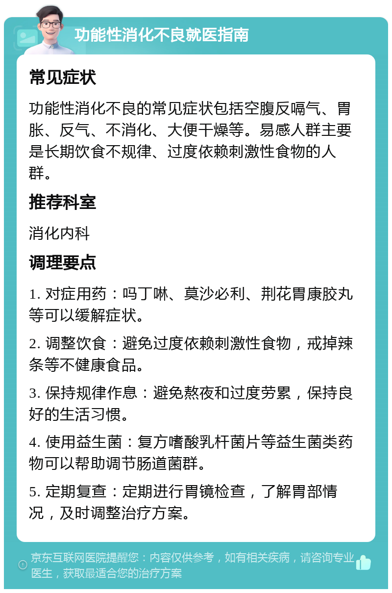 功能性消化不良就医指南 常见症状 功能性消化不良的常见症状包括空腹反嗝气、胃胀、反气、不消化、大便干燥等。易感人群主要是长期饮食不规律、过度依赖刺激性食物的人群。 推荐科室 消化内科 调理要点 1. 对症用药：吗丁啉、莫沙必利、荆花胃康胶丸等可以缓解症状。 2. 调整饮食：避免过度依赖刺激性食物，戒掉辣条等不健康食品。 3. 保持规律作息：避免熬夜和过度劳累，保持良好的生活习惯。 4. 使用益生菌：复方嗜酸乳杆菌片等益生菌类药物可以帮助调节肠道菌群。 5. 定期复查：定期进行胃镜检查，了解胃部情况，及时调整治疗方案。