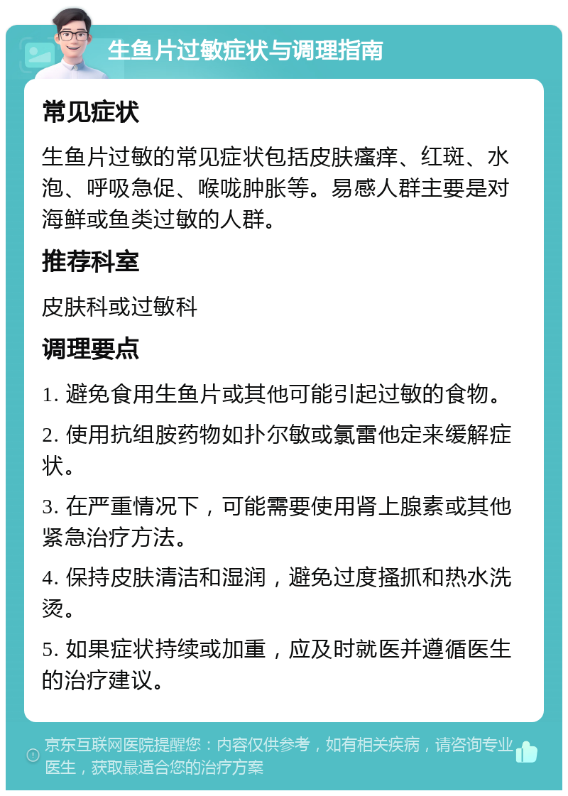 生鱼片过敏症状与调理指南 常见症状 生鱼片过敏的常见症状包括皮肤瘙痒、红斑、水泡、呼吸急促、喉咙肿胀等。易感人群主要是对海鲜或鱼类过敏的人群。 推荐科室 皮肤科或过敏科 调理要点 1. 避免食用生鱼片或其他可能引起过敏的食物。 2. 使用抗组胺药物如扑尔敏或氯雷他定来缓解症状。 3. 在严重情况下，可能需要使用肾上腺素或其他紧急治疗方法。 4. 保持皮肤清洁和湿润，避免过度搔抓和热水洗烫。 5. 如果症状持续或加重，应及时就医并遵循医生的治疗建议。