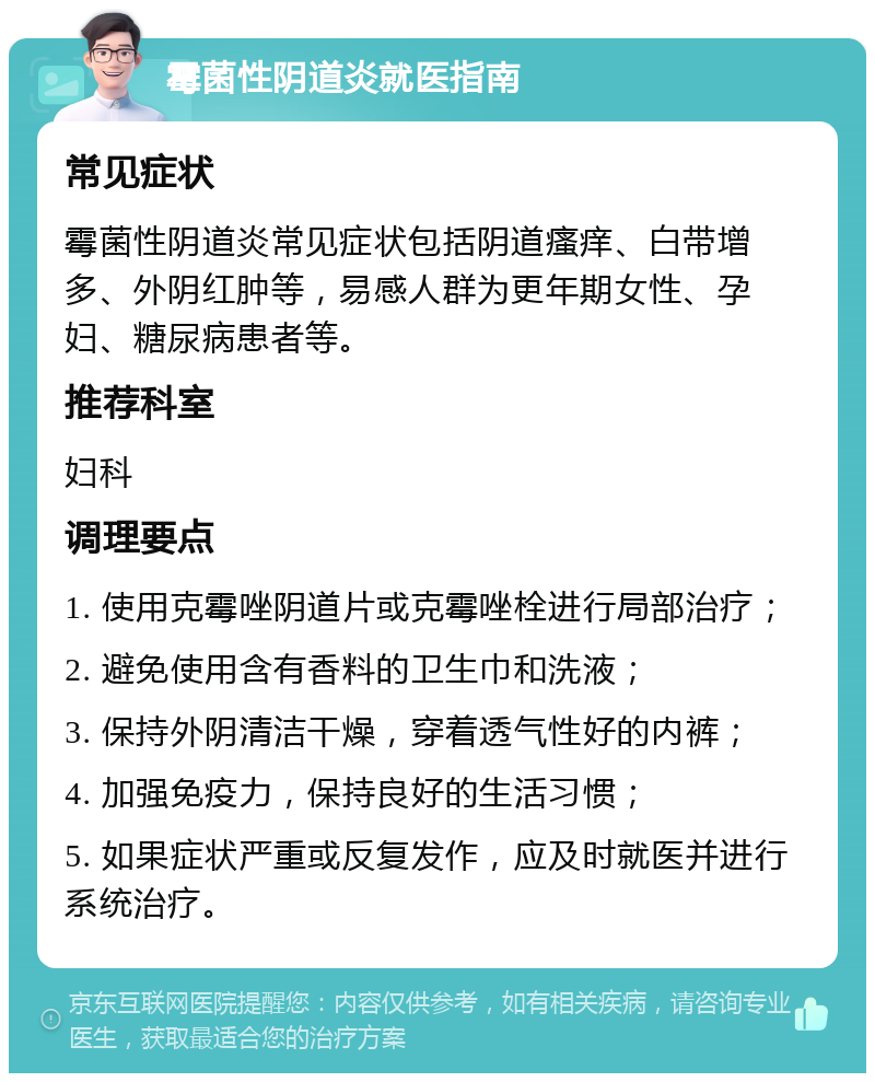 霉菌性阴道炎就医指南 常见症状 霉菌性阴道炎常见症状包括阴道瘙痒、白带增多、外阴红肿等，易感人群为更年期女性、孕妇、糖尿病患者等。 推荐科室 妇科 调理要点 1. 使用克霉唑阴道片或克霉唑栓进行局部治疗； 2. 避免使用含有香料的卫生巾和洗液； 3. 保持外阴清洁干燥，穿着透气性好的内裤； 4. 加强免疫力，保持良好的生活习惯； 5. 如果症状严重或反复发作，应及时就医并进行系统治疗。