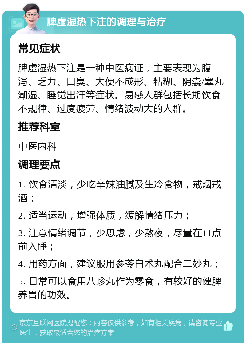 脾虚湿热下注的调理与治疗 常见症状 脾虚湿热下注是一种中医病证，主要表现为腹泻、乏力、口臭、大便不成形、粘糊、阴囊/睾丸潮湿、睡觉出汗等症状。易感人群包括长期饮食不规律、过度疲劳、情绪波动大的人群。 推荐科室 中医内科 调理要点 1. 饮食清淡，少吃辛辣油腻及生冷食物，戒烟戒酒； 2. 适当运动，增强体质，缓解情绪压力； 3. 注意情绪调节，少思虑，少熬夜，尽量在11点前入睡； 4. 用药方面，建议服用参苓白术丸配合二妙丸； 5. 日常可以食用八珍丸作为零食，有较好的健脾养胃的功效。