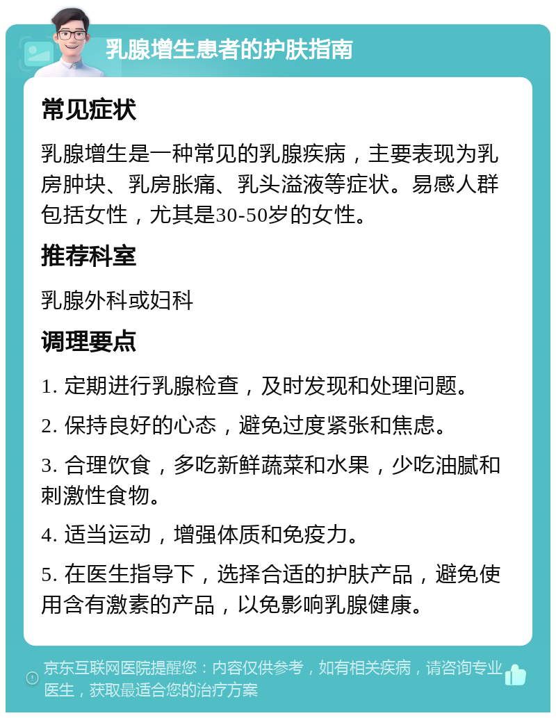 乳腺增生患者的护肤指南 常见症状 乳腺增生是一种常见的乳腺疾病，主要表现为乳房肿块、乳房胀痛、乳头溢液等症状。易感人群包括女性，尤其是30-50岁的女性。 推荐科室 乳腺外科或妇科 调理要点 1. 定期进行乳腺检查，及时发现和处理问题。 2. 保持良好的心态，避免过度紧张和焦虑。 3. 合理饮食，多吃新鲜蔬菜和水果，少吃油腻和刺激性食物。 4. 适当运动，增强体质和免疫力。 5. 在医生指导下，选择合适的护肤产品，避免使用含有激素的产品，以免影响乳腺健康。