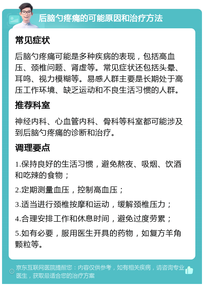 后脑勺疼痛的可能原因和治疗方法 常见症状 后脑勺疼痛可能是多种疾病的表现，包括高血压、颈椎问题、肾虚等。常见症状还包括头晕、耳鸣、视力模糊等。易感人群主要是长期处于高压工作环境、缺乏运动和不良生活习惯的人群。 推荐科室 神经内科、心血管内科、骨科等科室都可能涉及到后脑勺疼痛的诊断和治疗。 调理要点 1.保持良好的生活习惯，避免熬夜、吸烟、饮酒和吃辣的食物； 2.定期测量血压，控制高血压； 3.适当进行颈椎按摩和运动，缓解颈椎压力； 4.合理安排工作和休息时间，避免过度劳累； 5.如有必要，服用医生开具的药物，如复方羊角颗粒等。