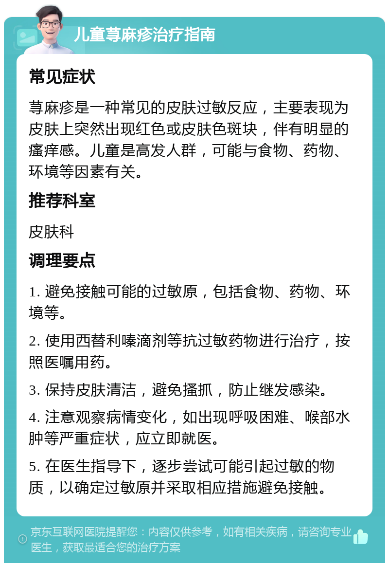 儿童荨麻疹治疗指南 常见症状 荨麻疹是一种常见的皮肤过敏反应，主要表现为皮肤上突然出现红色或皮肤色斑块，伴有明显的瘙痒感。儿童是高发人群，可能与食物、药物、环境等因素有关。 推荐科室 皮肤科 调理要点 1. 避免接触可能的过敏原，包括食物、药物、环境等。 2. 使用西替利嗪滴剂等抗过敏药物进行治疗，按照医嘱用药。 3. 保持皮肤清洁，避免搔抓，防止继发感染。 4. 注意观察病情变化，如出现呼吸困难、喉部水肿等严重症状，应立即就医。 5. 在医生指导下，逐步尝试可能引起过敏的物质，以确定过敏原并采取相应措施避免接触。