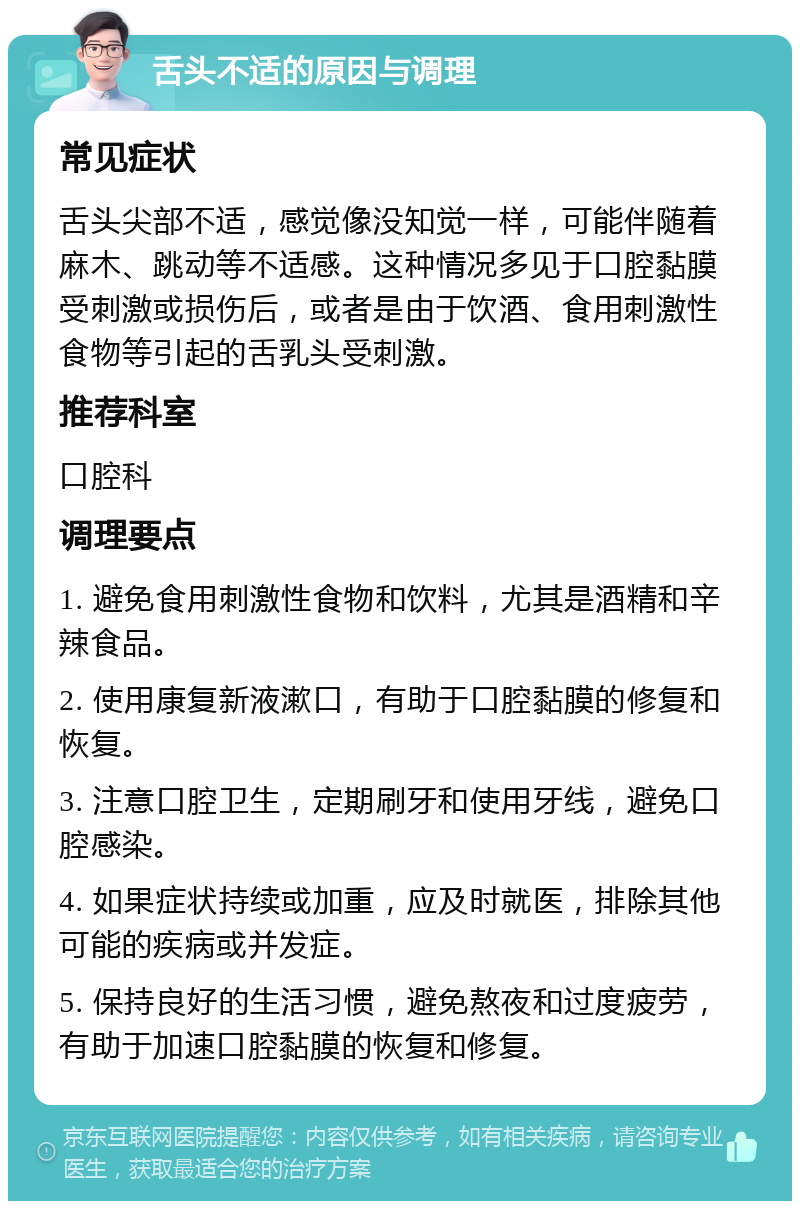 舌头不适的原因与调理 常见症状 舌头尖部不适，感觉像没知觉一样，可能伴随着麻木、跳动等不适感。这种情况多见于口腔黏膜受刺激或损伤后，或者是由于饮酒、食用刺激性食物等引起的舌乳头受刺激。 推荐科室 口腔科 调理要点 1. 避免食用刺激性食物和饮料，尤其是酒精和辛辣食品。 2. 使用康复新液漱口，有助于口腔黏膜的修复和恢复。 3. 注意口腔卫生，定期刷牙和使用牙线，避免口腔感染。 4. 如果症状持续或加重，应及时就医，排除其他可能的疾病或并发症。 5. 保持良好的生活习惯，避免熬夜和过度疲劳，有助于加速口腔黏膜的恢复和修复。