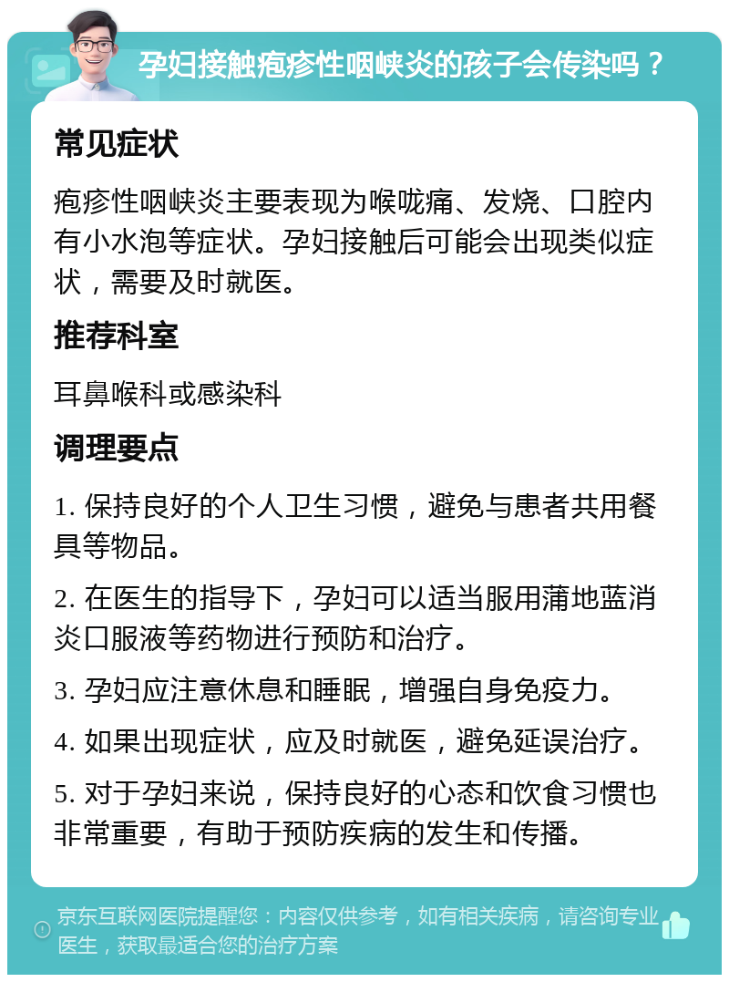 孕妇接触疱疹性咽峡炎的孩子会传染吗？ 常见症状 疱疹性咽峡炎主要表现为喉咙痛、发烧、口腔内有小水泡等症状。孕妇接触后可能会出现类似症状，需要及时就医。 推荐科室 耳鼻喉科或感染科 调理要点 1. 保持良好的个人卫生习惯，避免与患者共用餐具等物品。 2. 在医生的指导下，孕妇可以适当服用蒲地蓝消炎口服液等药物进行预防和治疗。 3. 孕妇应注意休息和睡眠，增强自身免疫力。 4. 如果出现症状，应及时就医，避免延误治疗。 5. 对于孕妇来说，保持良好的心态和饮食习惯也非常重要，有助于预防疾病的发生和传播。