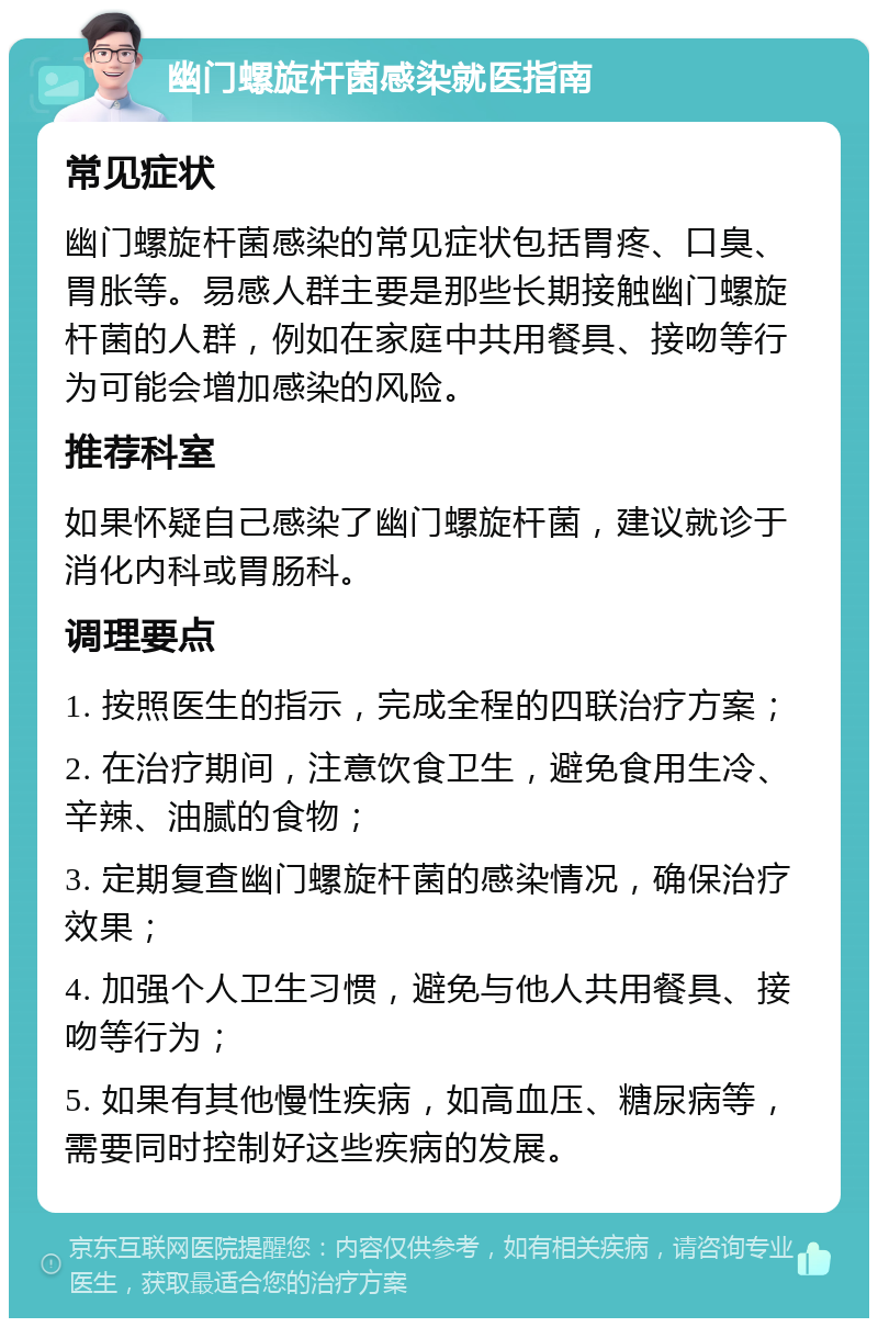 幽门螺旋杆菌感染就医指南 常见症状 幽门螺旋杆菌感染的常见症状包括胃疼、口臭、胃胀等。易感人群主要是那些长期接触幽门螺旋杆菌的人群，例如在家庭中共用餐具、接吻等行为可能会增加感染的风险。 推荐科室 如果怀疑自己感染了幽门螺旋杆菌，建议就诊于消化内科或胃肠科。 调理要点 1. 按照医生的指示，完成全程的四联治疗方案； 2. 在治疗期间，注意饮食卫生，避免食用生冷、辛辣、油腻的食物； 3. 定期复查幽门螺旋杆菌的感染情况，确保治疗效果； 4. 加强个人卫生习惯，避免与他人共用餐具、接吻等行为； 5. 如果有其他慢性疾病，如高血压、糖尿病等，需要同时控制好这些疾病的发展。