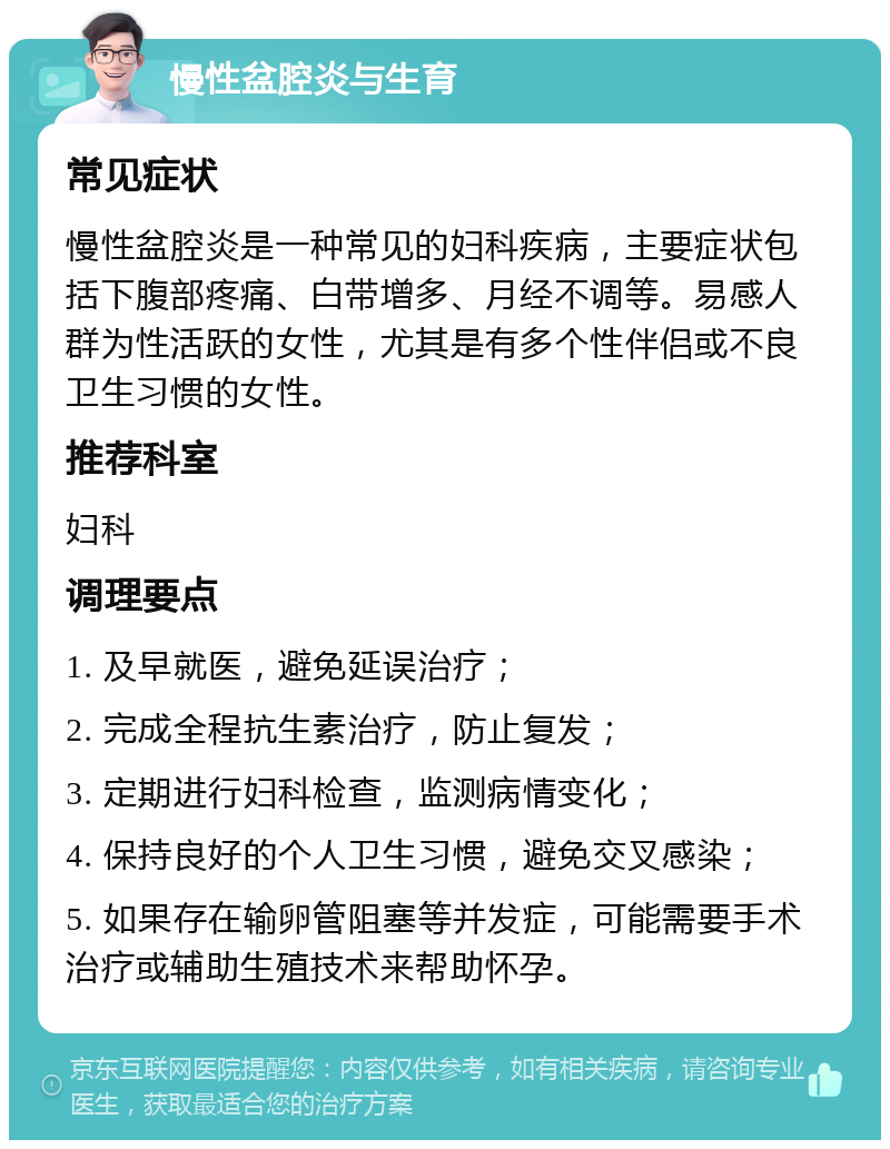 慢性盆腔炎与生育 常见症状 慢性盆腔炎是一种常见的妇科疾病，主要症状包括下腹部疼痛、白带增多、月经不调等。易感人群为性活跃的女性，尤其是有多个性伴侣或不良卫生习惯的女性。 推荐科室 妇科 调理要点 1. 及早就医，避免延误治疗； 2. 完成全程抗生素治疗，防止复发； 3. 定期进行妇科检查，监测病情变化； 4. 保持良好的个人卫生习惯，避免交叉感染； 5. 如果存在输卵管阻塞等并发症，可能需要手术治疗或辅助生殖技术来帮助怀孕。