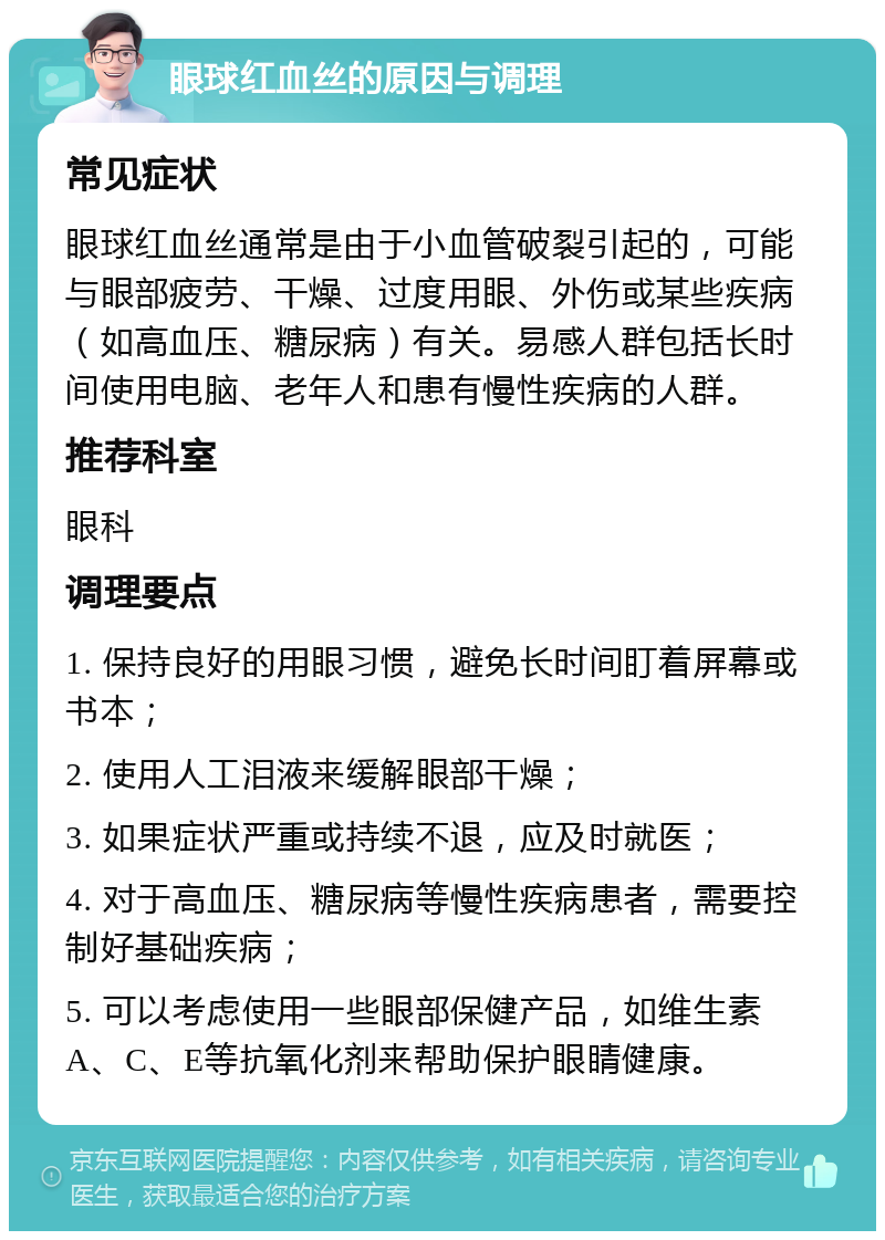 眼球红血丝的原因与调理 常见症状 眼球红血丝通常是由于小血管破裂引起的，可能与眼部疲劳、干燥、过度用眼、外伤或某些疾病（如高血压、糖尿病）有关。易感人群包括长时间使用电脑、老年人和患有慢性疾病的人群。 推荐科室 眼科 调理要点 1. 保持良好的用眼习惯，避免长时间盯着屏幕或书本； 2. 使用人工泪液来缓解眼部干燥； 3. 如果症状严重或持续不退，应及时就医； 4. 对于高血压、糖尿病等慢性疾病患者，需要控制好基础疾病； 5. 可以考虑使用一些眼部保健产品，如维生素A、C、E等抗氧化剂来帮助保护眼睛健康。