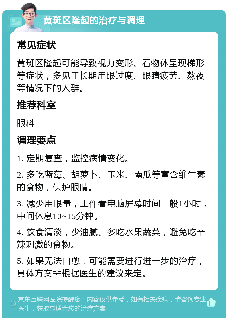 黄斑区隆起的治疗与调理 常见症状 黄斑区隆起可能导致视力变形、看物体呈现梯形等症状，多见于长期用眼过度、眼睛疲劳、熬夜等情况下的人群。 推荐科室 眼科 调理要点 1. 定期复查，监控病情变化。 2. 多吃蓝莓、胡萝卜、玉米、南瓜等富含维生素的食物，保护眼睛。 3. 减少用眼量，工作看电脑屏幕时间一般1小时，中间休息10~15分钟。 4. 饮食清淡，少油腻、多吃水果蔬菜，避免吃辛辣刺激的食物。 5. 如果无法自愈，可能需要进行进一步的治疗，具体方案需根据医生的建议来定。