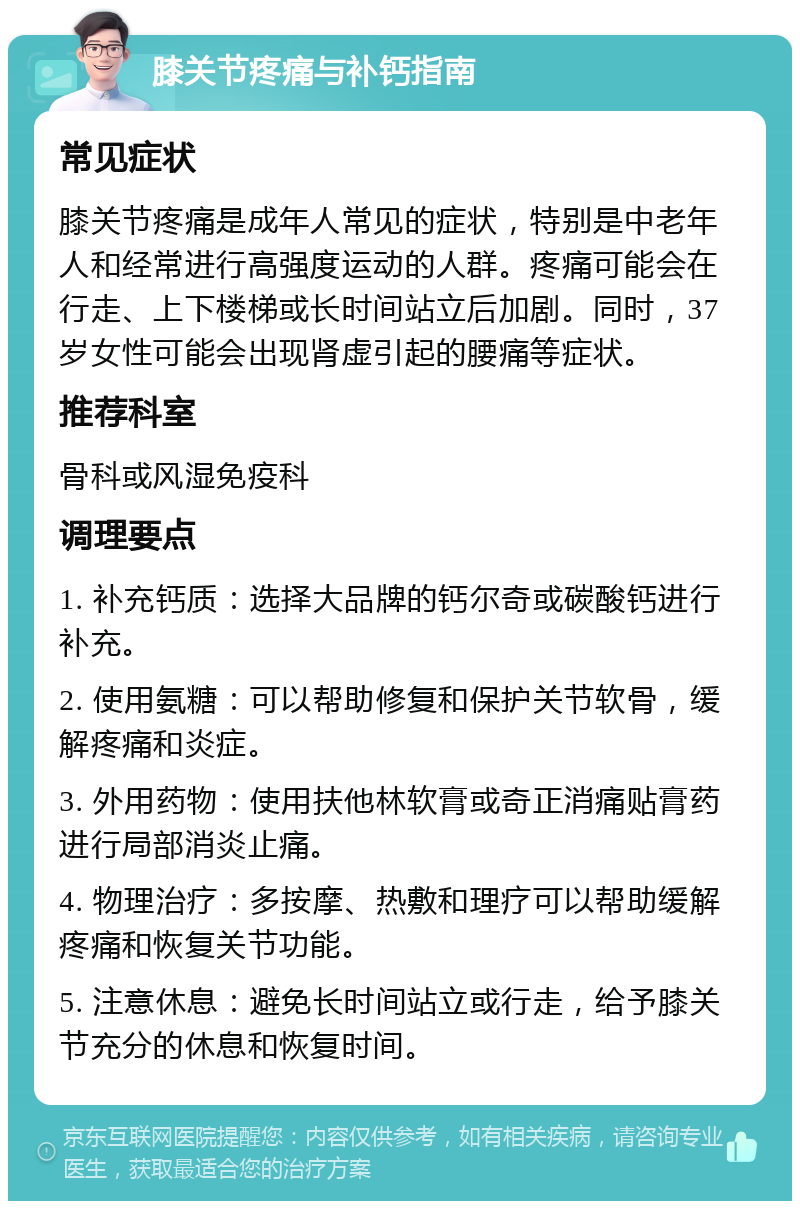 膝关节疼痛与补钙指南 常见症状 膝关节疼痛是成年人常见的症状，特别是中老年人和经常进行高强度运动的人群。疼痛可能会在行走、上下楼梯或长时间站立后加剧。同时，37岁女性可能会出现肾虚引起的腰痛等症状。 推荐科室 骨科或风湿免疫科 调理要点 1. 补充钙质：选择大品牌的钙尔奇或碳酸钙进行补充。 2. 使用氨糖：可以帮助修复和保护关节软骨，缓解疼痛和炎症。 3. 外用药物：使用扶他林软膏或奇正消痛贴膏药进行局部消炎止痛。 4. 物理治疗：多按摩、热敷和理疗可以帮助缓解疼痛和恢复关节功能。 5. 注意休息：避免长时间站立或行走，给予膝关节充分的休息和恢复时间。