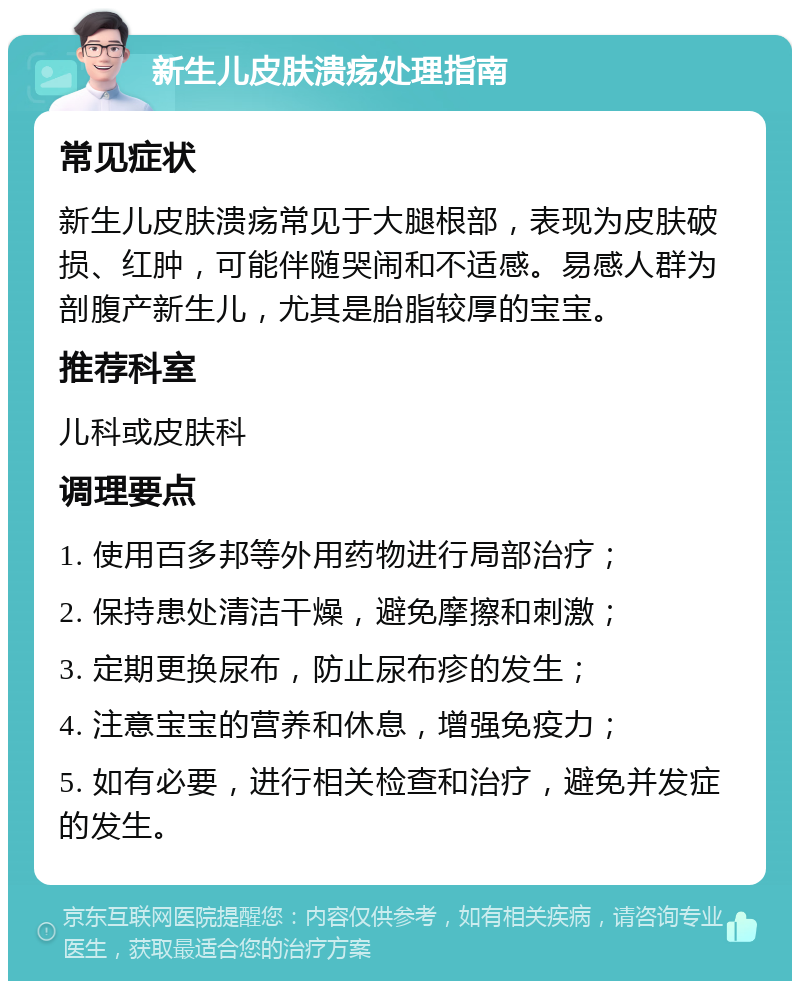 新生儿皮肤溃疡处理指南 常见症状 新生儿皮肤溃疡常见于大腿根部，表现为皮肤破损、红肿，可能伴随哭闹和不适感。易感人群为剖腹产新生儿，尤其是胎脂较厚的宝宝。 推荐科室 儿科或皮肤科 调理要点 1. 使用百多邦等外用药物进行局部治疗； 2. 保持患处清洁干燥，避免摩擦和刺激； 3. 定期更换尿布，防止尿布疹的发生； 4. 注意宝宝的营养和休息，增强免疫力； 5. 如有必要，进行相关检查和治疗，避免并发症的发生。