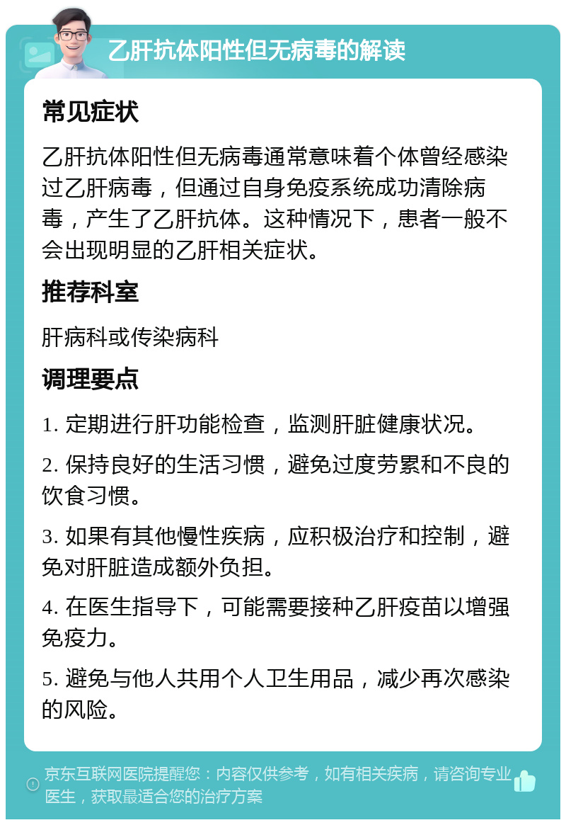 乙肝抗体阳性但无病毒的解读 常见症状 乙肝抗体阳性但无病毒通常意味着个体曾经感染过乙肝病毒，但通过自身免疫系统成功清除病毒，产生了乙肝抗体。这种情况下，患者一般不会出现明显的乙肝相关症状。 推荐科室 肝病科或传染病科 调理要点 1. 定期进行肝功能检查，监测肝脏健康状况。 2. 保持良好的生活习惯，避免过度劳累和不良的饮食习惯。 3. 如果有其他慢性疾病，应积极治疗和控制，避免对肝脏造成额外负担。 4. 在医生指导下，可能需要接种乙肝疫苗以增强免疫力。 5. 避免与他人共用个人卫生用品，减少再次感染的风险。