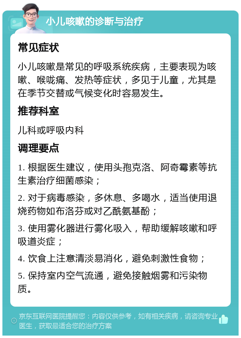 小儿咳嗽的诊断与治疗 常见症状 小儿咳嗽是常见的呼吸系统疾病，主要表现为咳嗽、喉咙痛、发热等症状，多见于儿童，尤其是在季节交替或气候变化时容易发生。 推荐科室 儿科或呼吸内科 调理要点 1. 根据医生建议，使用头孢克洛、阿奇霉素等抗生素治疗细菌感染； 2. 对于病毒感染，多休息、多喝水，适当使用退烧药物如布洛芬或对乙酰氨基酚； 3. 使用雾化器进行雾化吸入，帮助缓解咳嗽和呼吸道炎症； 4. 饮食上注意清淡易消化，避免刺激性食物； 5. 保持室内空气流通，避免接触烟雾和污染物质。