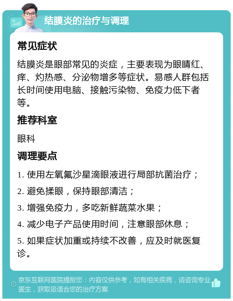 结膜炎的治疗与调理 常见症状 结膜炎是眼部常见的炎症，主要表现为眼睛红、痒、灼热感、分泌物增多等症状。易感人群包括长时间使用电脑、接触污染物、免疫力低下者等。 推荐科室 眼科 调理要点 1. 使用左氧氟沙星滴眼液进行局部抗菌治疗； 2. 避免揉眼，保持眼部清洁； 3. 增强免疫力，多吃新鲜蔬菜水果； 4. 减少电子产品使用时间，注意眼部休息； 5. 如果症状加重或持续不改善，应及时就医复诊。