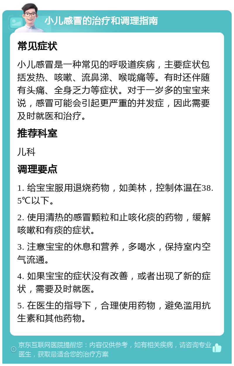 小儿感冒的治疗和调理指南 常见症状 小儿感冒是一种常见的呼吸道疾病，主要症状包括发热、咳嗽、流鼻涕、喉咙痛等。有时还伴随有头痛、全身乏力等症状。对于一岁多的宝宝来说，感冒可能会引起更严重的并发症，因此需要及时就医和治疗。 推荐科室 儿科 调理要点 1. 给宝宝服用退烧药物，如美林，控制体温在38.5℃以下。 2. 使用清热的感冒颗粒和止咳化痰的药物，缓解咳嗽和有痰的症状。 3. 注意宝宝的休息和营养，多喝水，保持室内空气流通。 4. 如果宝宝的症状没有改善，或者出现了新的症状，需要及时就医。 5. 在医生的指导下，合理使用药物，避免滥用抗生素和其他药物。