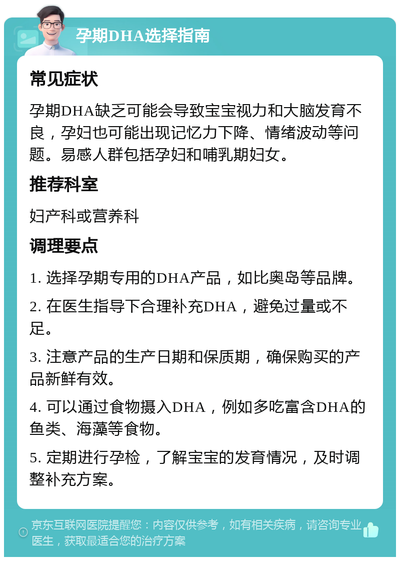 孕期DHA选择指南 常见症状 孕期DHA缺乏可能会导致宝宝视力和大脑发育不良，孕妇也可能出现记忆力下降、情绪波动等问题。易感人群包括孕妇和哺乳期妇女。 推荐科室 妇产科或营养科 调理要点 1. 选择孕期专用的DHA产品，如比奥岛等品牌。 2. 在医生指导下合理补充DHA，避免过量或不足。 3. 注意产品的生产日期和保质期，确保购买的产品新鲜有效。 4. 可以通过食物摄入DHA，例如多吃富含DHA的鱼类、海藻等食物。 5. 定期进行孕检，了解宝宝的发育情况，及时调整补充方案。