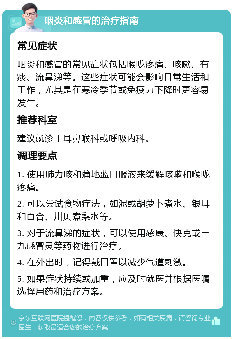 咽炎和感冒的治疗指南 常见症状 咽炎和感冒的常见症状包括喉咙疼痛、咳嗽、有痰、流鼻涕等。这些症状可能会影响日常生活和工作，尤其是在寒冷季节或免疫力下降时更容易发生。 推荐科室 建议就诊于耳鼻喉科或呼吸内科。 调理要点 1. 使用肺力咳和蒲地蓝口服液来缓解咳嗽和喉咙疼痛。 2. 可以尝试食物疗法，如泥或胡萝卜煮水、银耳和百合、川贝煮梨水等。 3. 对于流鼻涕的症状，可以使用感康、快克或三九感冒灵等药物进行治疗。 4. 在外出时，记得戴口罩以减少气道刺激。 5. 如果症状持续或加重，应及时就医并根据医嘱选择用药和治疗方案。