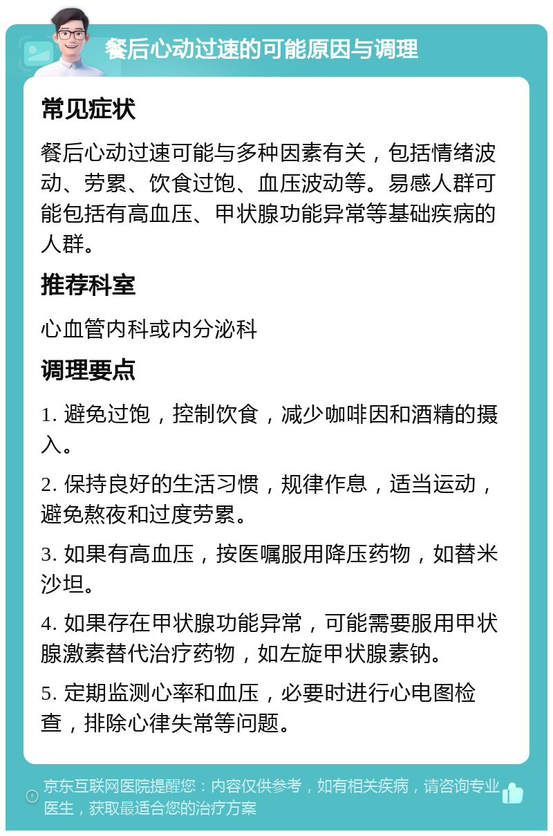 餐后心动过速的可能原因与调理 常见症状 餐后心动过速可能与多种因素有关，包括情绪波动、劳累、饮食过饱、血压波动等。易感人群可能包括有高血压、甲状腺功能异常等基础疾病的人群。 推荐科室 心血管内科或内分泌科 调理要点 1. 避免过饱，控制饮食，减少咖啡因和酒精的摄入。 2. 保持良好的生活习惯，规律作息，适当运动，避免熬夜和过度劳累。 3. 如果有高血压，按医嘱服用降压药物，如替米沙坦。 4. 如果存在甲状腺功能异常，可能需要服用甲状腺激素替代治疗药物，如左旋甲状腺素钠。 5. 定期监测心率和血压，必要时进行心电图检查，排除心律失常等问题。