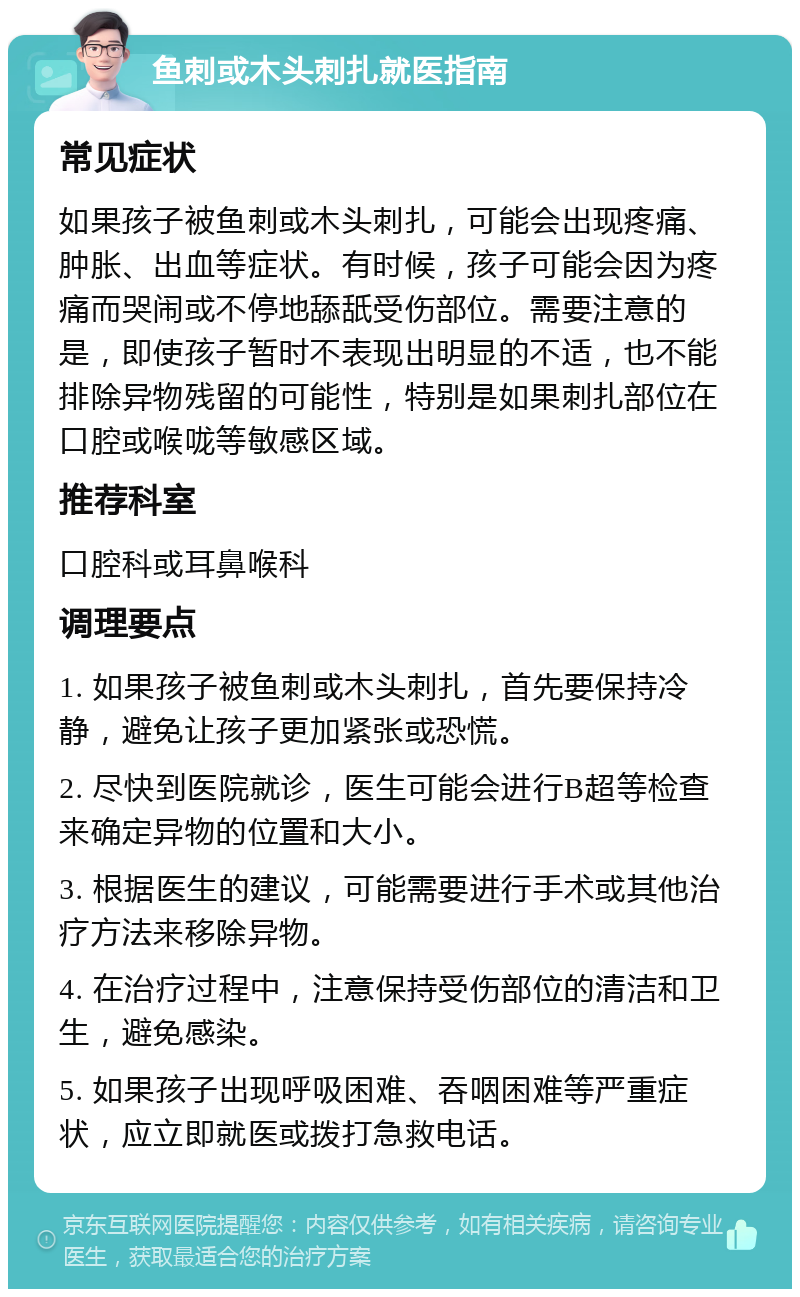 鱼刺或木头刺扎就医指南 常见症状 如果孩子被鱼刺或木头刺扎，可能会出现疼痛、肿胀、出血等症状。有时候，孩子可能会因为疼痛而哭闹或不停地舔舐受伤部位。需要注意的是，即使孩子暂时不表现出明显的不适，也不能排除异物残留的可能性，特别是如果刺扎部位在口腔或喉咙等敏感区域。 推荐科室 口腔科或耳鼻喉科 调理要点 1. 如果孩子被鱼刺或木头刺扎，首先要保持冷静，避免让孩子更加紧张或恐慌。 2. 尽快到医院就诊，医生可能会进行B超等检查来确定异物的位置和大小。 3. 根据医生的建议，可能需要进行手术或其他治疗方法来移除异物。 4. 在治疗过程中，注意保持受伤部位的清洁和卫生，避免感染。 5. 如果孩子出现呼吸困难、吞咽困难等严重症状，应立即就医或拨打急救电话。