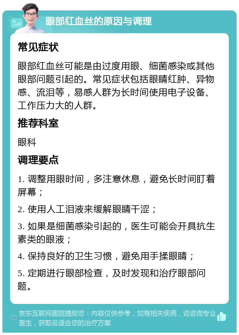 眼部红血丝的原因与调理 常见症状 眼部红血丝可能是由过度用眼、细菌感染或其他眼部问题引起的。常见症状包括眼睛红肿、异物感、流泪等，易感人群为长时间使用电子设备、工作压力大的人群。 推荐科室 眼科 调理要点 1. 调整用眼时间，多注意休息，避免长时间盯着屏幕； 2. 使用人工泪液来缓解眼睛干涩； 3. 如果是细菌感染引起的，医生可能会开具抗生素类的眼液； 4. 保持良好的卫生习惯，避免用手揉眼睛； 5. 定期进行眼部检查，及时发现和治疗眼部问题。