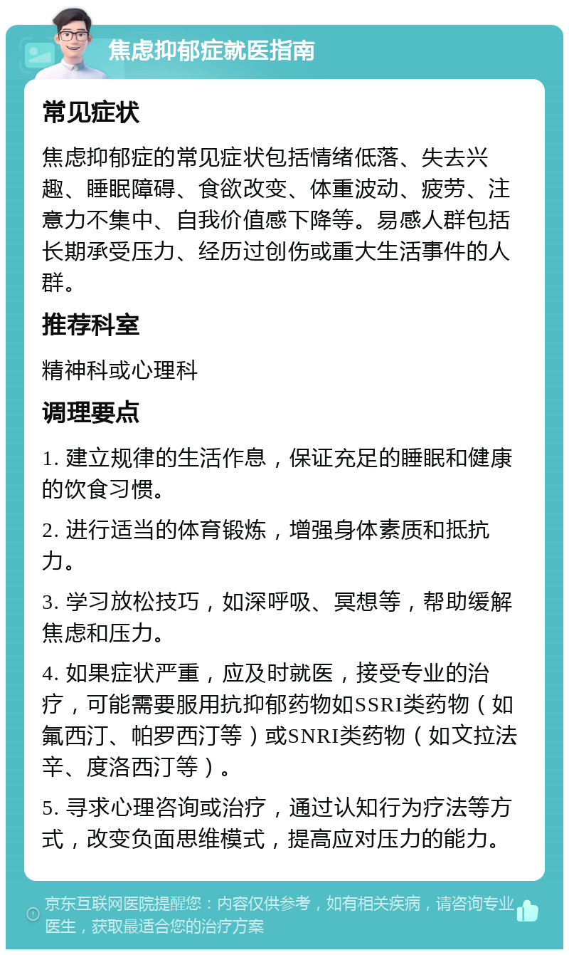 焦虑抑郁症就医指南 常见症状 焦虑抑郁症的常见症状包括情绪低落、失去兴趣、睡眠障碍、食欲改变、体重波动、疲劳、注意力不集中、自我价值感下降等。易感人群包括长期承受压力、经历过创伤或重大生活事件的人群。 推荐科室 精神科或心理科 调理要点 1. 建立规律的生活作息，保证充足的睡眠和健康的饮食习惯。 2. 进行适当的体育锻炼，增强身体素质和抵抗力。 3. 学习放松技巧，如深呼吸、冥想等，帮助缓解焦虑和压力。 4. 如果症状严重，应及时就医，接受专业的治疗，可能需要服用抗抑郁药物如SSRI类药物（如氟西汀、帕罗西汀等）或SNRI类药物（如文拉法辛、度洛西汀等）。 5. 寻求心理咨询或治疗，通过认知行为疗法等方式，改变负面思维模式，提高应对压力的能力。