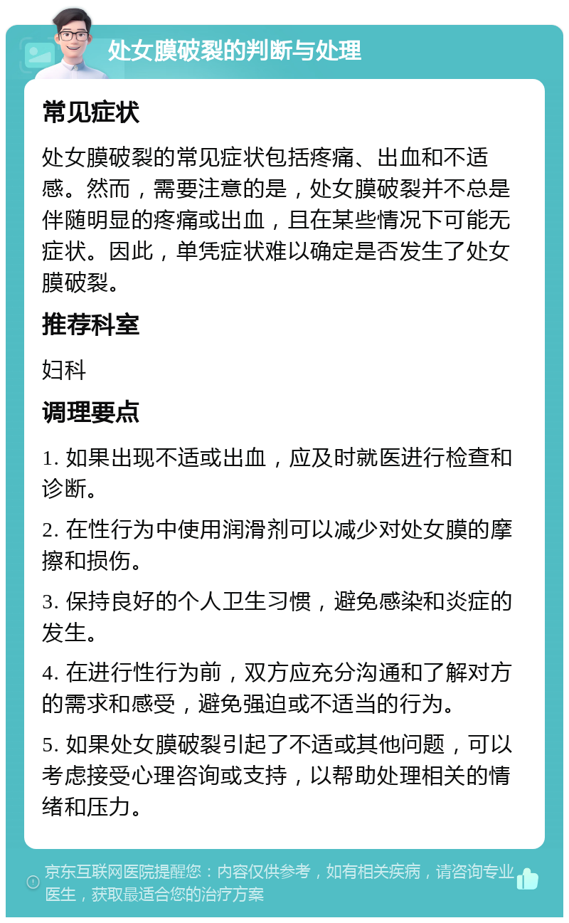 处女膜破裂的判断与处理 常见症状 处女膜破裂的常见症状包括疼痛、出血和不适感。然而，需要注意的是，处女膜破裂并不总是伴随明显的疼痛或出血，且在某些情况下可能无症状。因此，单凭症状难以确定是否发生了处女膜破裂。 推荐科室 妇科 调理要点 1. 如果出现不适或出血，应及时就医进行检查和诊断。 2. 在性行为中使用润滑剂可以减少对处女膜的摩擦和损伤。 3. 保持良好的个人卫生习惯，避免感染和炎症的发生。 4. 在进行性行为前，双方应充分沟通和了解对方的需求和感受，避免强迫或不适当的行为。 5. 如果处女膜破裂引起了不适或其他问题，可以考虑接受心理咨询或支持，以帮助处理相关的情绪和压力。