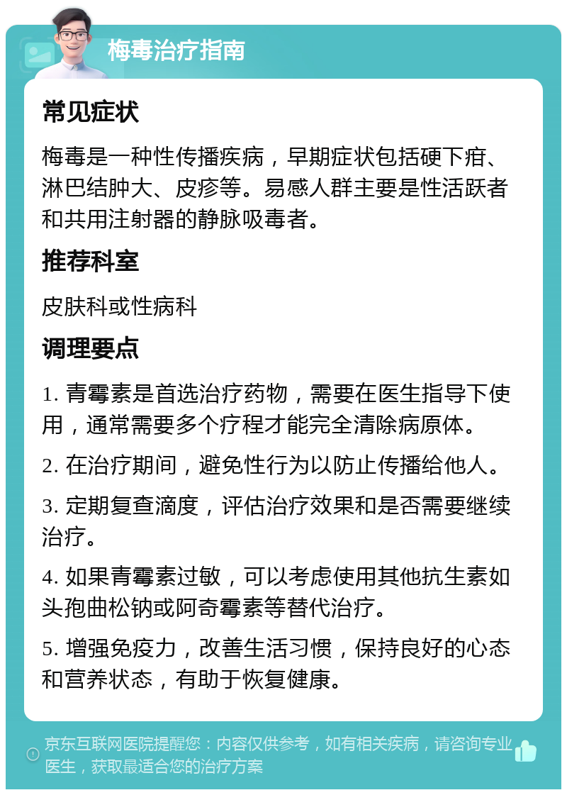 梅毒治疗指南 常见症状 梅毒是一种性传播疾病，早期症状包括硬下疳、淋巴结肿大、皮疹等。易感人群主要是性活跃者和共用注射器的静脉吸毒者。 推荐科室 皮肤科或性病科 调理要点 1. 青霉素是首选治疗药物，需要在医生指导下使用，通常需要多个疗程才能完全清除病原体。 2. 在治疗期间，避免性行为以防止传播给他人。 3. 定期复查滴度，评估治疗效果和是否需要继续治疗。 4. 如果青霉素过敏，可以考虑使用其他抗生素如头孢曲松钠或阿奇霉素等替代治疗。 5. 增强免疫力，改善生活习惯，保持良好的心态和营养状态，有助于恢复健康。