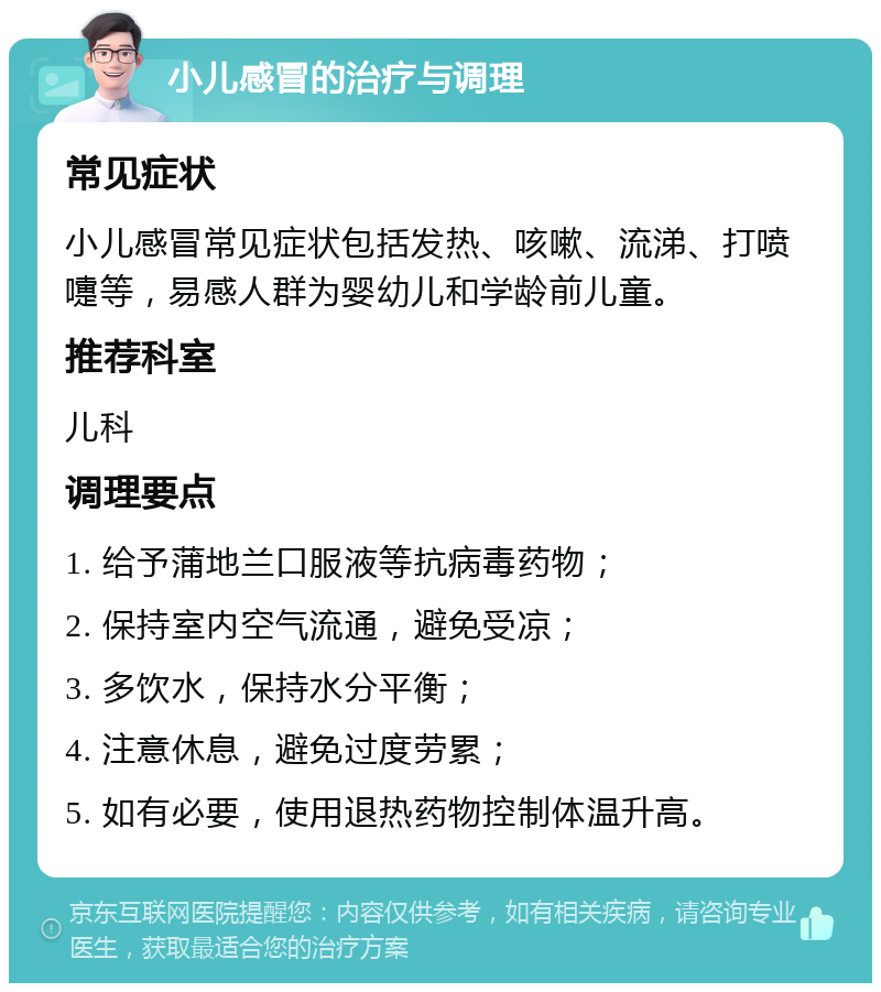 小儿感冒的治疗与调理 常见症状 小儿感冒常见症状包括发热、咳嗽、流涕、打喷嚏等，易感人群为婴幼儿和学龄前儿童。 推荐科室 儿科 调理要点 1. 给予蒲地兰口服液等抗病毒药物； 2. 保持室内空气流通，避免受凉； 3. 多饮水，保持水分平衡； 4. 注意休息，避免过度劳累； 5. 如有必要，使用退热药物控制体温升高。