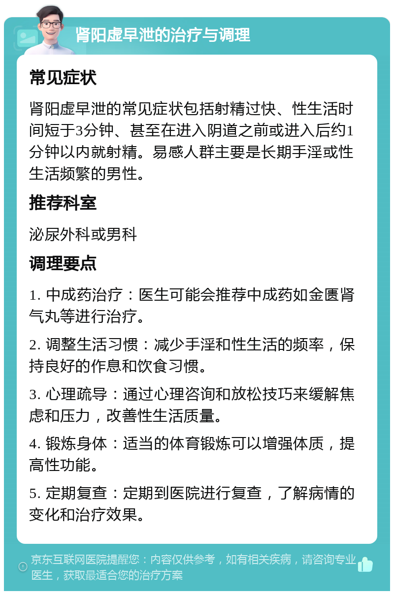 肾阳虚早泄的治疗与调理 常见症状 肾阳虚早泄的常见症状包括射精过快、性生活时间短于3分钟、甚至在进入阴道之前或进入后约1分钟以内就射精。易感人群主要是长期手淫或性生活频繁的男性。 推荐科室 泌尿外科或男科 调理要点 1. 中成药治疗：医生可能会推荐中成药如金匮肾气丸等进行治疗。 2. 调整生活习惯：减少手淫和性生活的频率，保持良好的作息和饮食习惯。 3. 心理疏导：通过心理咨询和放松技巧来缓解焦虑和压力，改善性生活质量。 4. 锻炼身体：适当的体育锻炼可以增强体质，提高性功能。 5. 定期复查：定期到医院进行复查，了解病情的变化和治疗效果。